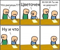 Что рисуешь??? Цветочек ХА ХА ХА Ты же не девочка!!! Ну и что