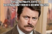 когда на работе, а кто-то выглядывает гифку с вк или таблера 