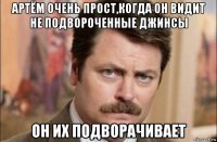 артём очень прост,когда он видит не подвороченные джинсы он их подворачивает