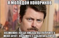 я молодой кокориков возможно, когда-нибудь вы получите у меня зачёт.. возьмите с собой на бухичь)