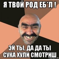 я твой род еб*л ! эй ты, да да ты сука хули смотриш