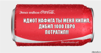 Идиот нафига ты меня кипил, дибил 1000 евро
потратил!!