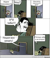 Вадим Алексеевич!!! Что?! Отпустите в отпуск на 42 дня!? Х*й тебе!!! Пошел вон уродец! Х*ётпуск тебе а не отпуск!