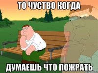 то чуство когда думаешь что пожрать