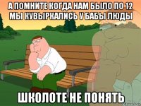 а помните когда нам было по 12 мы кувыркались у бабы люды школоте не понять