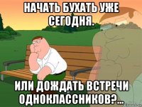 начать бухать уже сегодня. или дождать встречи одноклассников?...