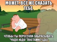 может, всё же сказать тебе, чтобы ты перестала забрасывать "чудо-юдо" постами? (да)