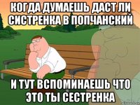 когда думаешь даст ли систренка в попчанский и тут вспоминаешь что это ты сестренка