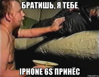 братишь, я тебе iphone 6s принёс