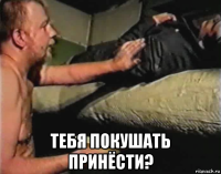  тебя покушать принёсти?