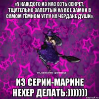 «у каждого из нас есть секрет, тщательно запертый на все замки в самом тёмном углу на чердаке души», из серии-марине нехер делать:)))))))