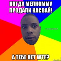 когда мелкомму продали насвай! а тебе нет wtf?