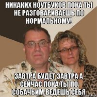 никаких ноутбуков пока ты не разговариваешь по нормальному! завтра будет завтра а сейчас пока ты по собачьим ведешь себя