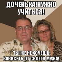 доченька!нужно учиться! ты же не хочешь зависеть от своего мужа!