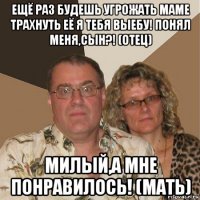 ещё раз будешь угрожать маме трахнуть её я тебя выебу! понял меня,сын?! (отец) милый,а мне понравилось! (мать)