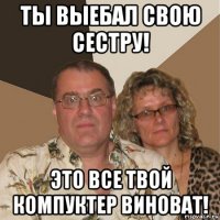 ты выебал свою сестру! это все твой компуктер виноват!