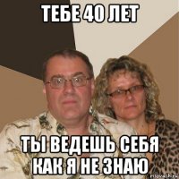 тебе 40 лет ты ведешь себя как я не знаю