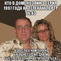 кто в доме хозяин 3 серия 1997 года на телеканале ртр 06:43 взрослые, нам пора к бабушке.сережа, давай быстрее.розочка, хватит копаться.