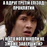 а вдруг третій епізод проклятий і ніхто його ніколи не зможе завершити?