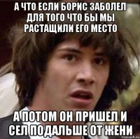 а что если борис заболел для того что бы мы растащили его место а потом он пришел и сел подальше от жени