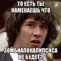 то есть ты намекаешь что зомбиапокалипсиса не будет?