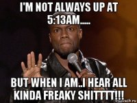 i'm not always up at 5:13am..... but when i am..i hear all kinda freaky shitttt!!!