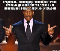 представь - он приходит и приносит ролы красный дракон,золотой дракон и те прикольные ролы - запеченые с крабом 