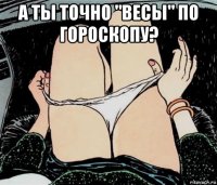 а ты точно "весы" по гороскопу? 