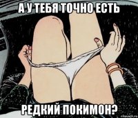 а у тебя точно есть редкий покимон?