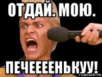 отдай. мою. печеееенькуу!