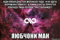 жди новый день, как маленькое чудо - и он удачу непременно принесет, и помни счастье прячется повсюду, лишь позови - оно тебя найдет! яюбчони ман