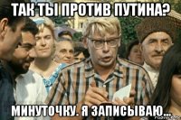 так ты против путина? минуточку. я записываю...