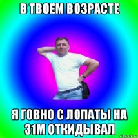 в твоем возрасте я говно с лопаты на 31м откидывал