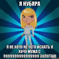 я нубяра я не хочу не чего искать я хочу мужа с 9999999999999999 золотаю