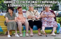 наконец-то стася уезжает с караганды, а то нинку то осчастливил нашу) 