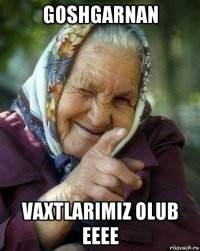 goshgarnan vaxtlarimiz olub eeee