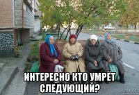  интересно кто умрёт следующий?