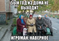 5ый год из дома не выходит игроман, наверное