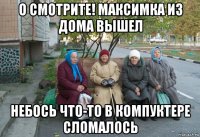 о смотрите! максимка из дома вышел небось что-то в компуктере сломалось