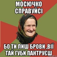 мосючко справуйсі бо ти лиш брови ,вії тай губи пантруєш