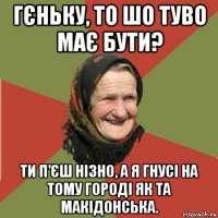 гєньку, то шо туво має бути? ти п'єш нізно, а я гнусі на тому городі як та макідонська.