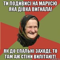 ти подивисі на марусю яка дівка вигнала! як до спальні заходе, то там аж стіни вилітают!