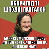 вбири під ті шподні панталон бо як сі вморозиш піцьку ,то буш нояти, а пенсійки на лічєнє не хваті