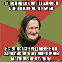 ти подивиси на него,писок воно втворяє до баби вступисі сперед мене би я зари писок той смирдячий мотиков не стулила