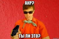 акр? ты ли это?