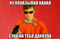 ну показывай какая сука на тебя дахнула