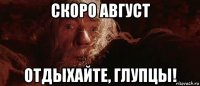 скоро август отдыхайте, глупцы!