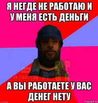 я негде не работаю и у меня есть деньги а вы работаете у вас денег нету