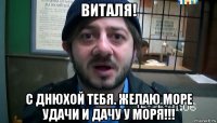 виталя! с днюхой тебя. желаю море удачи и дачу у моря!!!