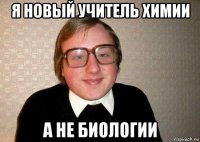 я новый учитель химии а не биологии